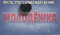 пусть этот сериал идёт вечно:-* 