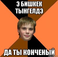 э бишкек тынгелдэ да ты конченый