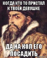 когда кто то пристал к твоей девушке да на кол его посадить