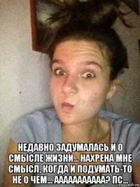  недавно задумалась и о смысле жизни... нахрена мне смысл, когда и подумать-то не о чем... ааааааааааа? пс...