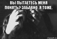 вы пытаетесь меня понять? забавно. я тоже. 