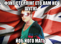 фунт стєрлінг ето вам нє шуткі йоб його мать