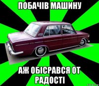 побачів машину аж обісрався от радості