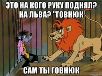 это на кого руку поднял? на льва? "говнюк сам ты говнюк