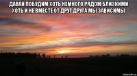 давай побудим хоть немного рядом близкими хоть и не вместе от друг друга мы зависимы 