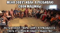 меня зовут иван. я разбиваю свои машины. ну ты и козел. тварь ! дайте я придушу его ! гнать эту сраку из нашего общества !