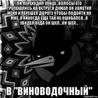он переходил улицу...волосы его трепехались на ветру...я думал он заметил меня и перешел дорогу чтобы подойти ко мне..я никогда еще так не ошибался...я увидел куда он шел...он шел... в "виноводочный"