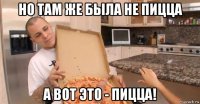 но там же была не пицца а вот это - пицца!