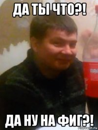 да ты что?! да ну на фиг?!