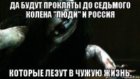 да будут прокляты до седьмого колена "люди" и россия которые лезут в чужую жизнь.