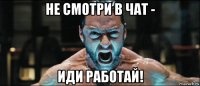 не смотри в чат - иди работай!