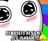  лежачего не бьют ,его убивают