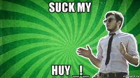 suck my huy _!_