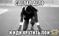сделал дело и иди крутить пои