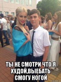  ты не смотри что я худой,выебать смогу ногой