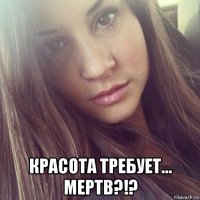  красота требует... мертв?!?