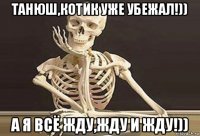 танюш,котик уже убежал!)) а я всё жду,жду и жду!))