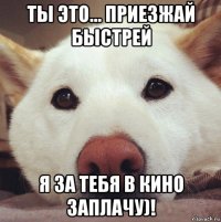 ты это... приезжай быстрей я за тебя в кино заплачу)!
