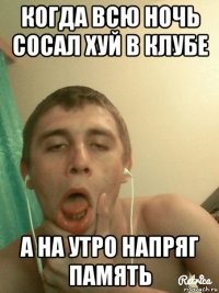 когда всю ночь сосал хуй в клубе а на утро напряг память