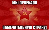 мы проебали замечательную страну!