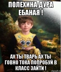 полехина дура ебаная ! ах ты тварь ах ты говно тока попробуй в класс зайти !