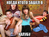 когда ктото зашел в халубу