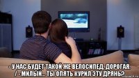  - у нас будет такой же велосипед, дорогая. / - милый... ты опять курил эту дрянь?
