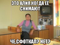 это алия,когда её снимают че,сфоткал? нет?