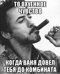 то охуенное чувство когда ваня довел тебя до комбината
