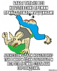 бабы тупые! все нобелевские премии принадлежат мущщинам! алексеевич дали нобелевку? так в жюри одни баборабы и вся эта премия стала как евровидение.