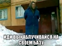  иди выкаблучивайся на своем базу
