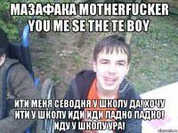 мазафака моtherfucker you me se the te boy ити меня севодня у школу да! хочу ити у школу иди иди ладно ладно! иду у школу ура!