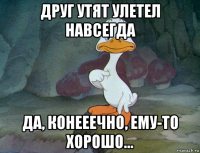 друг утят улетел навсегда да, конееечно, ему-то хорошо...