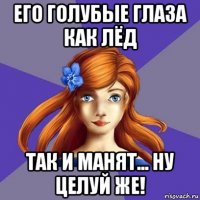 его голубые глаза как лёд так и манят... ну целуй же!