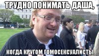 трудно понимать даша, когда кругом гомосексуалисты