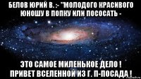 белов юрий в. :- "молодого красивого юношу в попку или пососать - это самое миленькое дело ! привет вселенной из г. п-посада !
