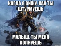 когда я вижу, как ты штурмуешь малыш, ты меня волнуешь