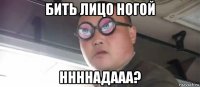 бить лицо ногой ннннадааа?