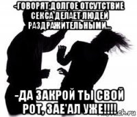 -говорят,долгое отсутствие секса делает людей раздражительными... -да закрой ты свой рот, зае'ал уже!!!!