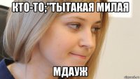 кто-то;"тытакая милая мдауж