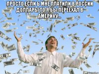 просто если б мне платили в россии доллары то я бы переехал в америку... 
