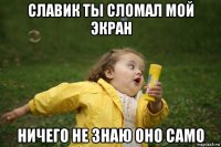 славик ты сломал мой экран ничего не знаю оно само