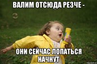 валим отсюда резче - они сейчас лопаться начнут