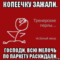 копеечку зажали. господи, всю мелочь по паркету раскидали.