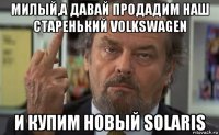 милый,а давай продадим наш старенький volkswagen и купим новый solaris