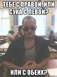 тебе с правой, или сука с левой? или с обеих?