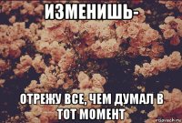 изменишь- отрежу все, чем думал в тот момент