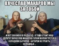 вячеслав макаров мы за тобой и вот захожу я в подъезд - а тама стоит наш депутат вячеслав макаров голой жопой трется о холодную батарею - батареи не греють, холодные ...