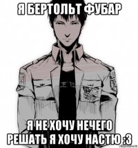 я бертольт фубар я не хочу нечего решать я хочу настю :3
