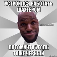 устроился работать шахтёром потомучто уголь тоже чёрный